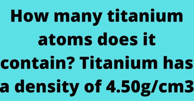 How many titanium atoms does it contain? Titanium has a density of 4.50g/cm3